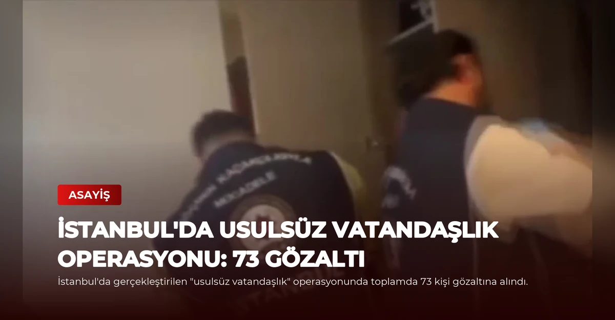 İstanbul'da Usulsüz Vatandaşlık Operasyonu: 73 Gözaltı
