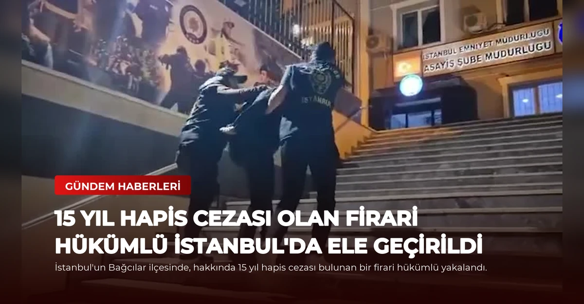 15 Yıl Hapis Cezası Olan Firari Hükümlü İstanbul'da Ele Geçirildi